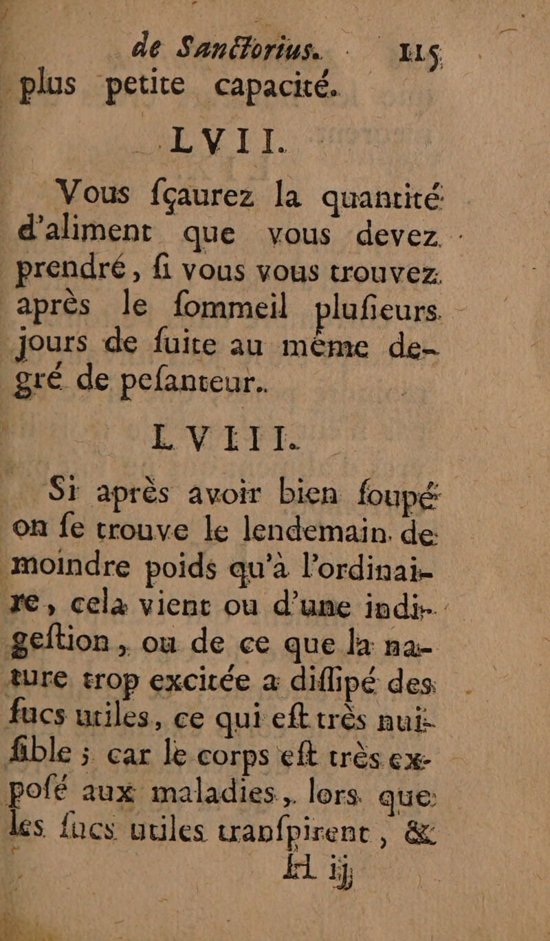 de Sanorius. - X1S plus petite capacité. AY TI. Vous fçaurez la quantité d’aliment que vous devez : prendre, fi vous vous trouvez. après le fommeil plufeurs. jours de fuite au même de- gré de pefanteur. LVIII. Si après avoir bien foupé: on fe trouve Le lendemain. de moindre poids qu’à l’ordinai- re, cela vient ou d’une indi- geftion , ou de ce que la na- ture trop excitée a diflipé des fucs utiles, ce qui eft très nui: ble ; car le corps eft très ex pofé aux maladies, lors que les fucs utiles anfpirent, &amp; it