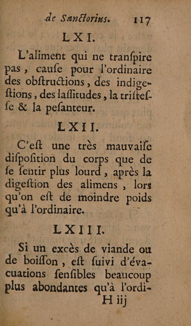 LXI. L’aliment qui ne tranfpire pas » caufe pour l'ordinaire des obftruétions , des indige- ftions , des laffitudes , la trifte£ fe &amp; la pefanteur. | LXII. _ C’eft une très mauvaile difpofition du corps que de fe fentir plus lourd , après la digeftion des alimens , lors qu'on eft de moindre poids qu'à l'ordinaire. 4 HEXIET Si un excès de viande ou de boifon , eft fuivi d’éva- cuations fenfbles beaucoup plus abondantes qu'à l'ordi- | H ii] 1 Th ©
