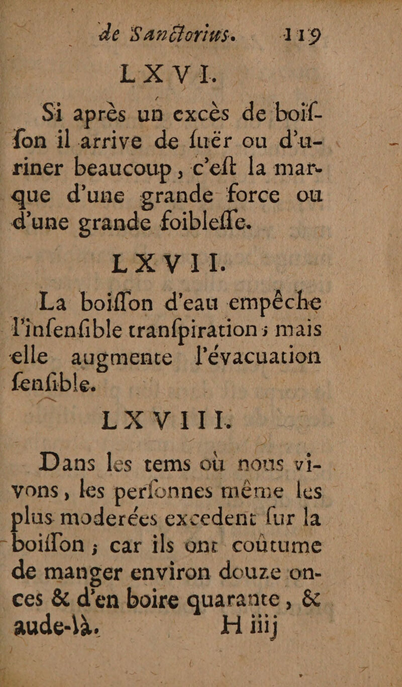 LOVE SL Si après un excès de boif- on il arrive de fuër ou d'u-. riner beaucoup, c’eit la mar que d’une grande force ou d'une grande foibleffe. _ La boiffon d’eau empêche l'infenfible tranfpirations mais elle augmente l'évacuation fenfible. L'XW:FTE Dans les tems où nous vi-. vons, les perfonnes même les pes moderées excedent {ur la -boiilon ; car ils ont coùtume de manger environ douze on- ces &amp; d'en boire quarante, &amp;. ce e. * si