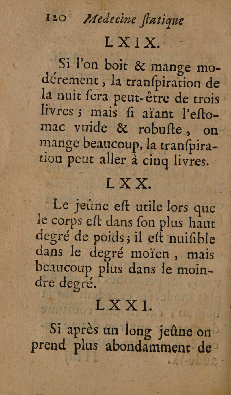 L'EAU Si l’on boit &amp; mange mo- dérement, la cranfpiration de là nuit fera peut-être de trois : livres ; mais fi aïant l’efto- mac vuide &amp; robufte, on . mange beaucoup, la tranfpira- tion peut aller à cinq livres. - L'EXPRS Le jeûne eft utile lors que le corps eft dans fon plus haur degré de poids; il eft nuifible dans le degré moïen , mais. beaucoup plus dans le moin- dre decré. | | A. de | Si après un long jeûne on : prend plus abondamment de”