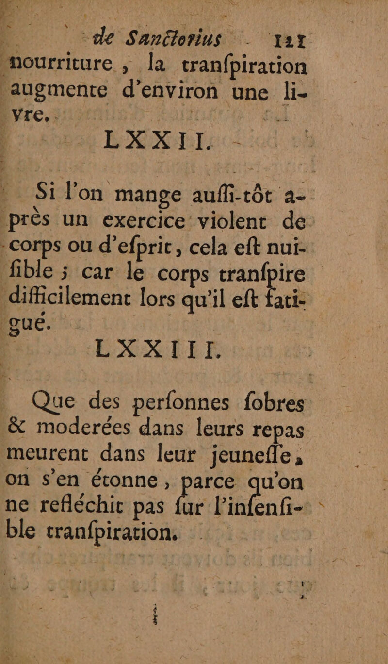 de Sanëlorius . ‘yat nourriture ,; la tranfpiration augmente d'environ une li- Evre, 3:10: eut LXXII - Si l'on mange auffi-tôt a- près un exercice violent de corps ou d’efprit, cela eft nui- fible ; car le corps tranfpire difficilement lors qu'il eft faci- Que. | LXXIIE. Que des perfonnes fobres &amp; moderées dans leurs repas meurent dans leur jeunefle, on s’en étonne, parce qu'on ne refléchit pas be Pinfenfi- ble cranfpiration,