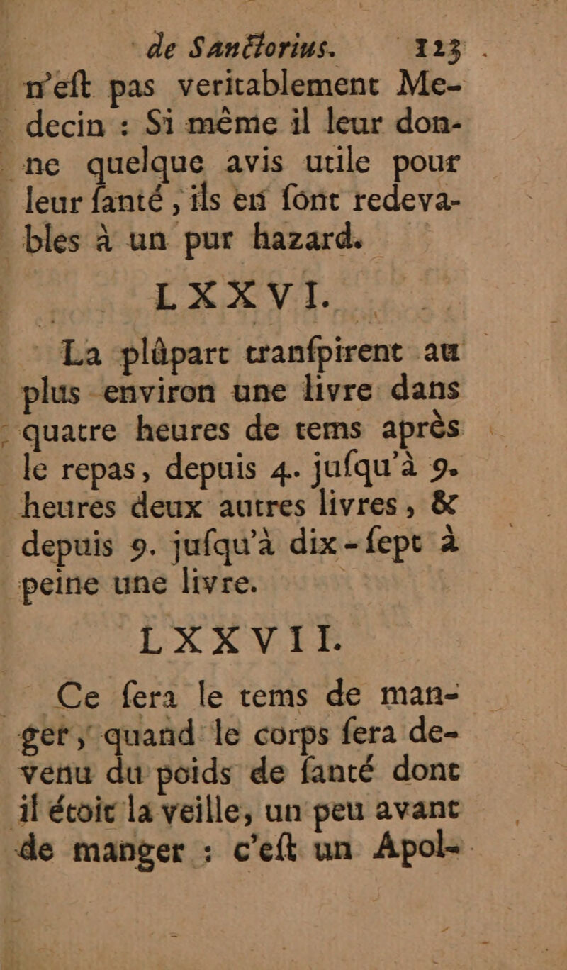 weft pas veritablement Me- _ decin : Si même il leur don- ne quelque avis utile pour leur fanté , ils en font redeva- bles à un pur hazard. LXXVI. La plûpart tranfpirent au plus environ une livre dans quatre heures de tems après : le repas, depuis 4. jufqu'à 9. heures deux autres livres, &amp; depuis 9. jufqu’à dix-fept à peine une livre. LXXVII. _ Ce fera le tems de man- ger quand le corps fera de- venu du poids de fanté donc il étoic la veille, un peu avant de manger : c'eft un Apols