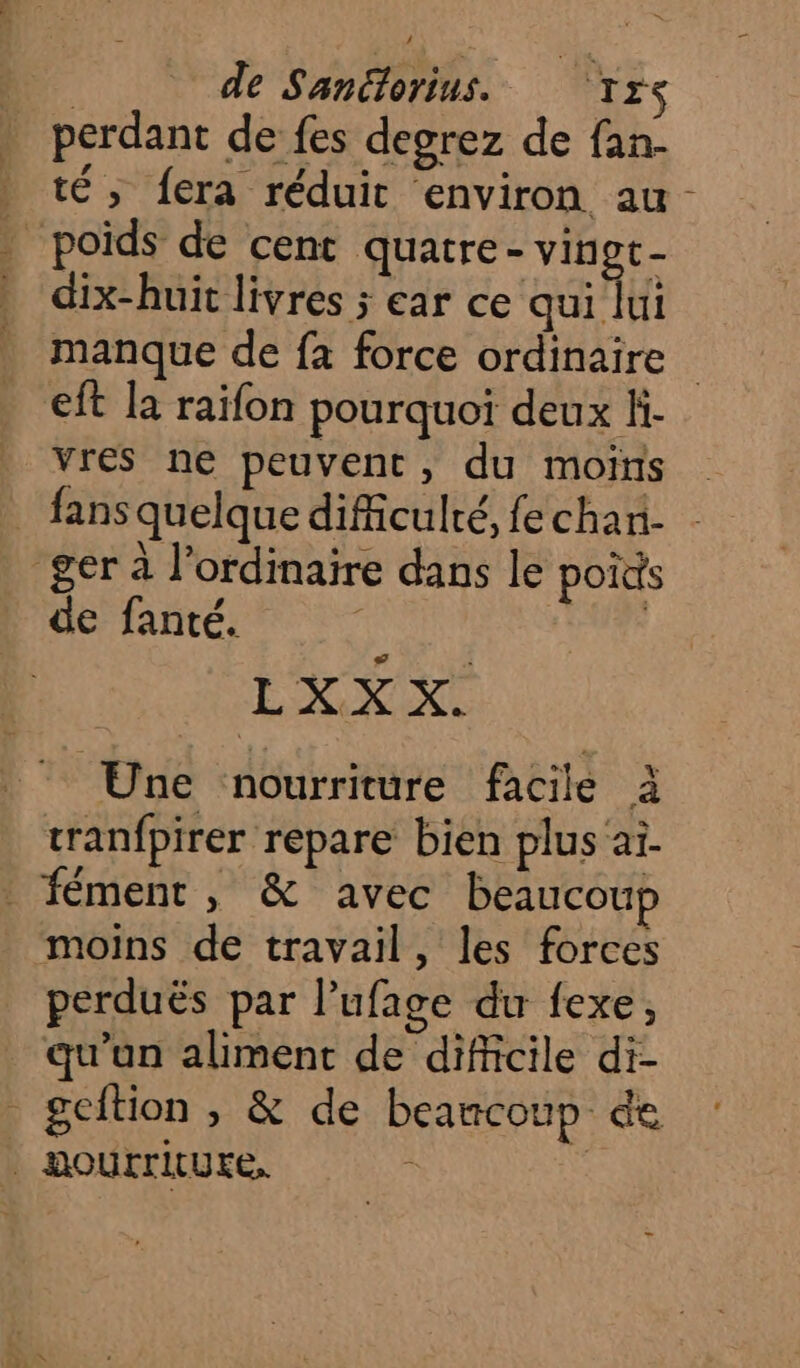 D de Sanétorius. Trs . perdant de fes degrez de fan- _ té, fera réduit environ au- | poids de cent quatre- vingt- dix-huit livres ; ear ce qui lui manque de fa force ordinaire eft la raifon pourquoi deux Hi- vres ne peuvent, du moins _ fans quelque difficulté, fe chan- ger à l'ordinaire dans le poids de fanté. | LUN EN Une nourriture facile à cranfpirer repare bien plus'ai. _ fément, &amp; avec beaucoup moins de travail, les forces perduës par l'ufage du fexe, qu'un aliment de difficile di- à geftion » &amp; de beamcoup de | HOurriture, à