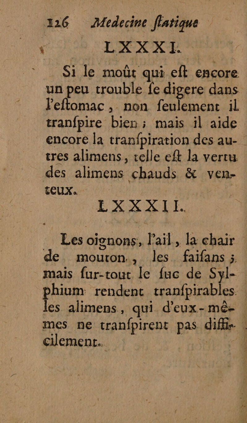 * LXXXI Si le moût qui eft encore un peu trouble fe digere dans leftomac, non feulemenc il tranfpire bien ; mais il aide encore la tranfpiration des au- | tres alimens, celle ef la vertu des alimens chauds &amp; ven- tEUX. LXXXII. Les oïenons, lail., la chair de mouton, les faifans ÿ mais fur-tout le fuc de Syl- phium rendent tranfpirables. | les alimens, qui d'eux-mê- mes ne tranfpirent pas difis . clement. ss |