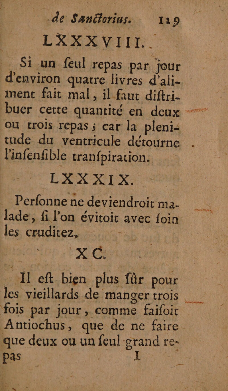LXXXVEIIT:. . Si un feul repas par jour d'environ quatre livres d’ali- ment fait mal, il faut diftri- ou trois repas ; car la pleni&lt; tude du ventricule détourne Tinfenfible tranfpiration. LXXXIX. Perfonne ne deviendroit ma. Jade, fi l’on évitoic avec foin les: cradirez,. RARE t REC à Il eft bien plus für pour fois par jour, comme faifoit Antiochus, que de ne faire que deux ou un feul grand re- pas À : 4