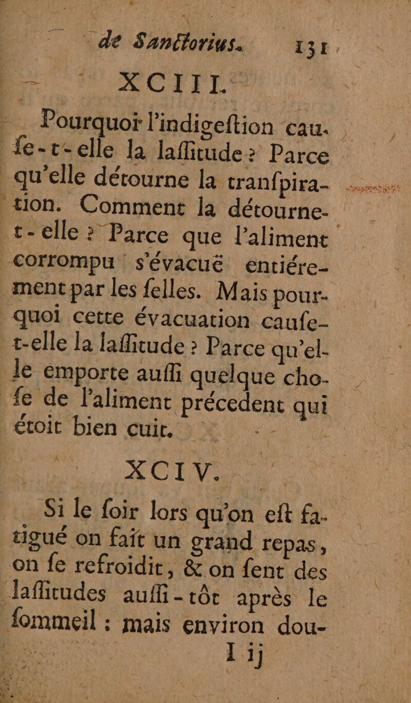 Br ACTrTEF - … Pourquoï l'indigeftion au. | {e-t-elle la laflitude? Parce qu’elle détourne la cranfpira- tion. Comment la détourne. t-elle ? Parce que laliment corrompu s'évacuë entiére- ment par les felles. Mais pour. Quoi cette évacuation caufe- t-elle la lafitude ? Parce qu'el- Je emporte auf quelque cho. fe de laliment précedent qui toit bien cuir, | XCTY Si le foir lors qu'on eft fa- tigué on fait un grand repas, on fe refroïdit, &amp; on fent des Jafitudes auff - tôt après le {ommeil : mais environ dou-