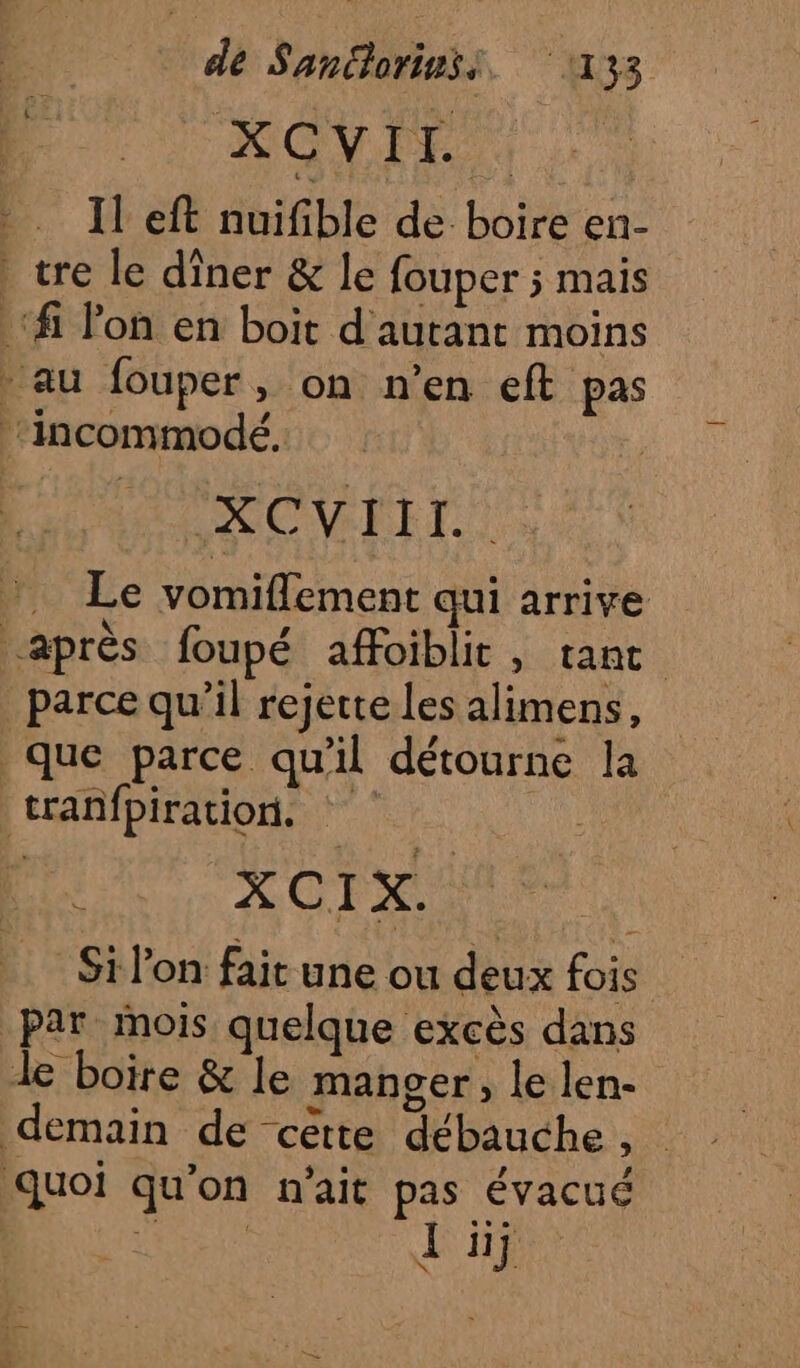 de Sanciorinss. 1133 HONPE Il eft nuifible de boire en- tre le dîner &amp; le fouper ; mais ‘fi lon en boit d'autant moins au fouper, on n’en eft pas Incommodé. | ROC RRET Le vomiflement qui arrive après foupé affoiblit, tant _ parce qu’il rejette Les alimens, que parce qu'il détourne la tranfpiration. | : XCIX. Si lon fait une ou deux fois Par mois quelque excès dans le boire &amp; le manger , le len- demain de cette débauche , D 2 &gt; . , Le quoi quon n'ait pas évacué ARTE Li]