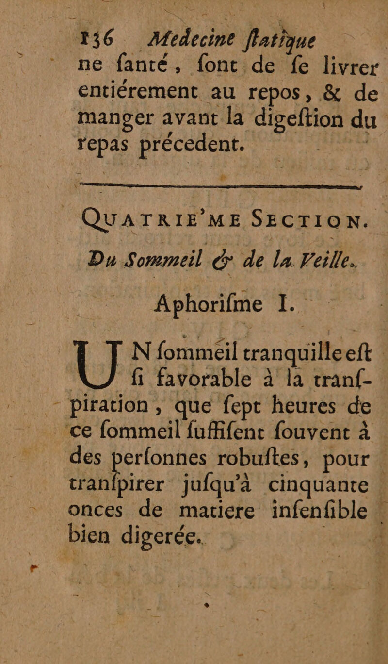 KuaS AA { Ne 136 Medecine Jlatique Le , 4 È ne fanté, font de fe livrer entiérement au repos, &amp; de manger avant la digeftion du repas précedent. | 2 # Ÿ QUATRIE'ME SECTION. Du Sommeil | &amp; de la Veille. Aphorifme 1. U N fommeil tranquilleeft VJ fi favorable à la tranf- _ piration, que fept heures de ce fommeil fufifent fouvent à des perfonnes robuftes, pour. tranfpirer jufqu'à cinquante - onces de matiere infenfible bien digerée. ne r