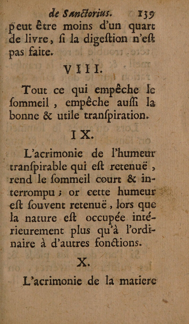 peut être moins d’un quart -de livre, fi la digeftion n’efk pas faite. OT 503 VITE Tout ce qui empêche le fommeil , empêche auf la bonne &amp; utile tranfpiration. NX L’acrimonie de lhumeur “tranfpirable qui eft rerenuë , rend le fommeil court &amp; in- eft fouvent retenuë, lors que la nature eft occupée inté- _rieurement plus qu'à lord naire à d’autres fonétions. PA QU, AR PAT L’acrimonie de là matiere w