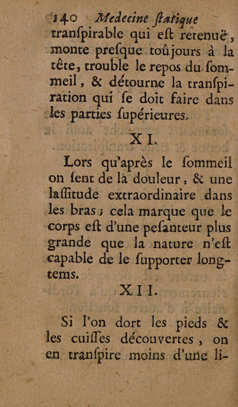tête, trouble le repos du fom- meil, &amp; détourne la tranfpi- ration qui fe doit faire dans 2, 87: PS Lors qu'après le fommeil on {ent de là douleur, &amp; une lRffitude extraordinaire dans les bras; cela marque que le grande que la nature n’eft tems. ; Î X. I I. Si l'on dort les pieds &amp; : cn cranfpire moins. d’une li- NX