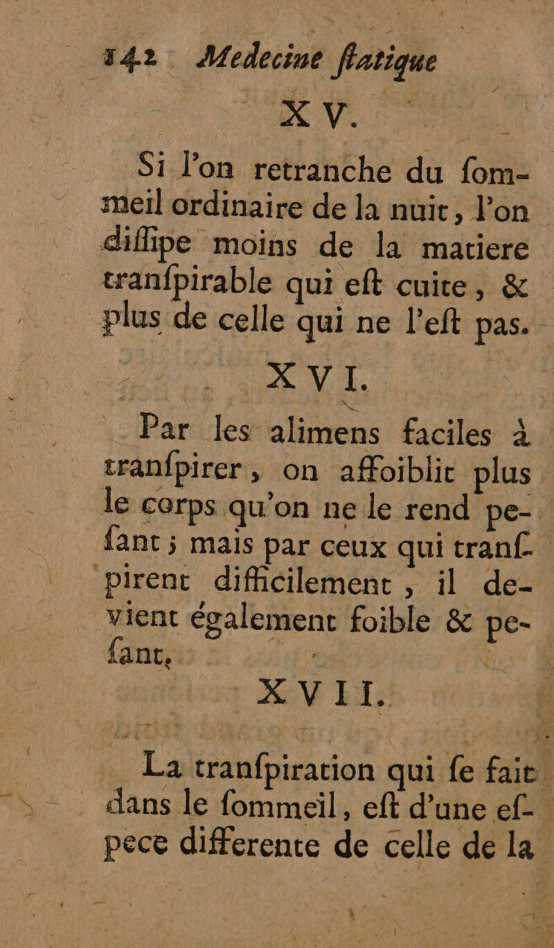 Ve | Da Si l'on retranche du fom- meil ordinaire de la nuit, l’on diffipe moins de la matiere tranfpirable qui eft cuite, &amp; plus de celle qui ne left pas. XVI. . Par les alimens faciles à tranfpirer, on affoiblit plus le corps qu’on ne le rend pe- fant; mais par ceux qui tranf.. pirent difficilement , il de- vient également foible &amp; pe- ant. CRE XVII. La tranfpiration qui {e fait. pece differente de celle de la LS