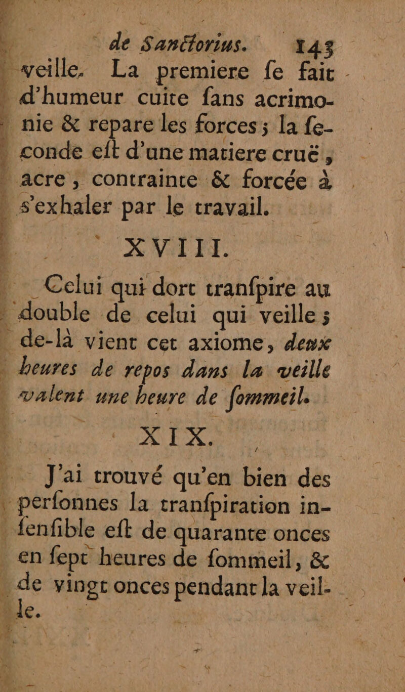 SR n. de Santorius. 143 » veille. La premiere fe fait rt an » d'humeur cuite fans acrimo- | nie &amp; repare les forces ; la fe- » conde eft d’une matiere cruë, . acre, contrainte &amp; forcée à s'exhaler par le travail. | UK NT EXT. » Celui qui dort tranfpire au à double de celui qui veille ; . de-là vient cet axiome, denx » heures de repos dans la veille ; » valent une heure de fommeil. XIX. J'ai trouvé qu’en bien des * perfonnes la tranfpiration in- _ {enfible eft de quarante onces en fept heures de fommeil, &amp; . de vingr onces pendant la veil- 2) le. “ 4 &gt; +