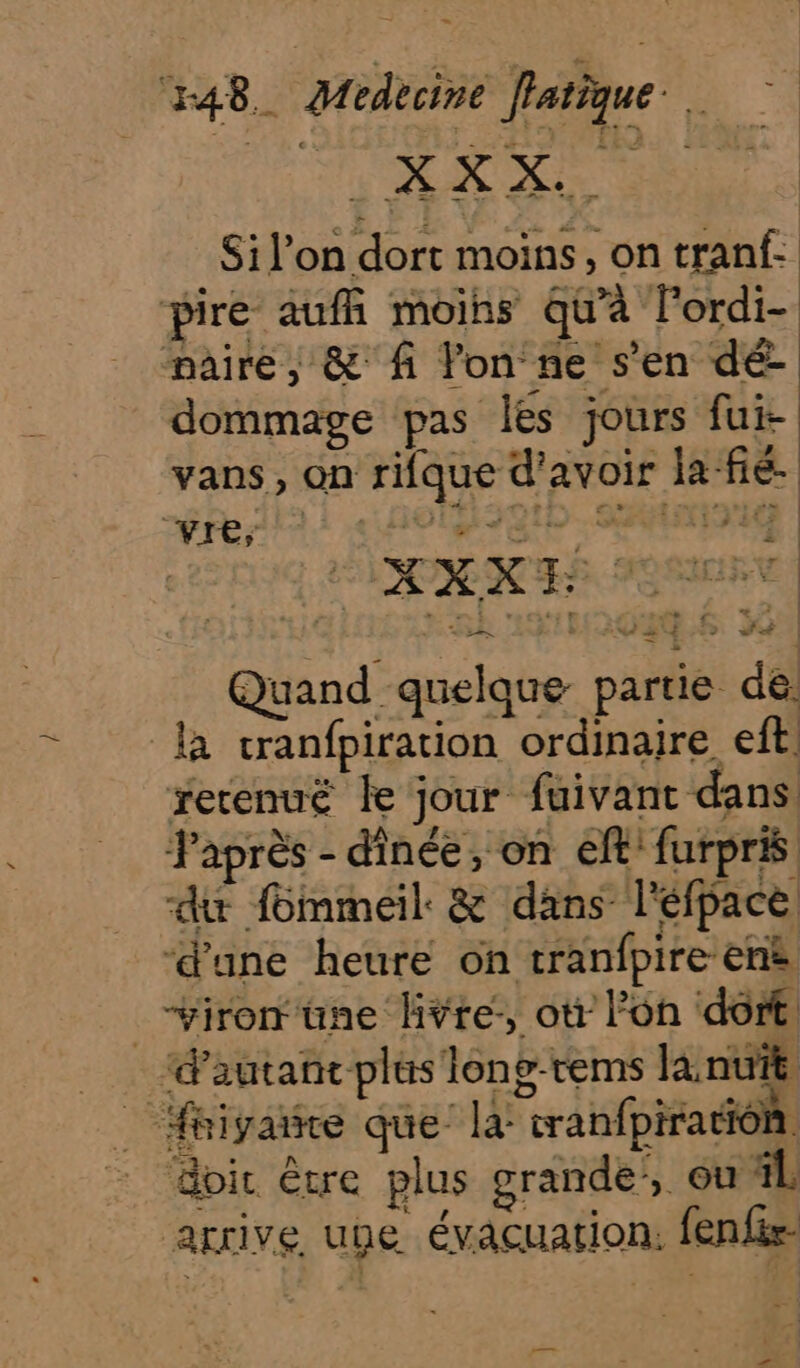 Si l’on dort moins, on tranf- pire aufñh moins qu'à l’ordi- paire, &amp; fi Yon ne s’en dé dommage pas Îles jours fui- vans, on rifque d’avoir la fie. vre, tH90tD. Sn iet | F sé Fo Hé Quand quelque partie de. là cranfpiration ordinaire eft retenuë le jour fuivant dans Japrès - dinée, on eft furpris du fommeil. &amp; dans l'éfpace ‘d'une heure on tranfpire enè _vironüne livte:, ot lon dort, “d'autant plus long-rems lanuït _ fhiyaie que la: cranfpiration doir être plus grande, ou il arrive une évacuation. fenfir- mie p—