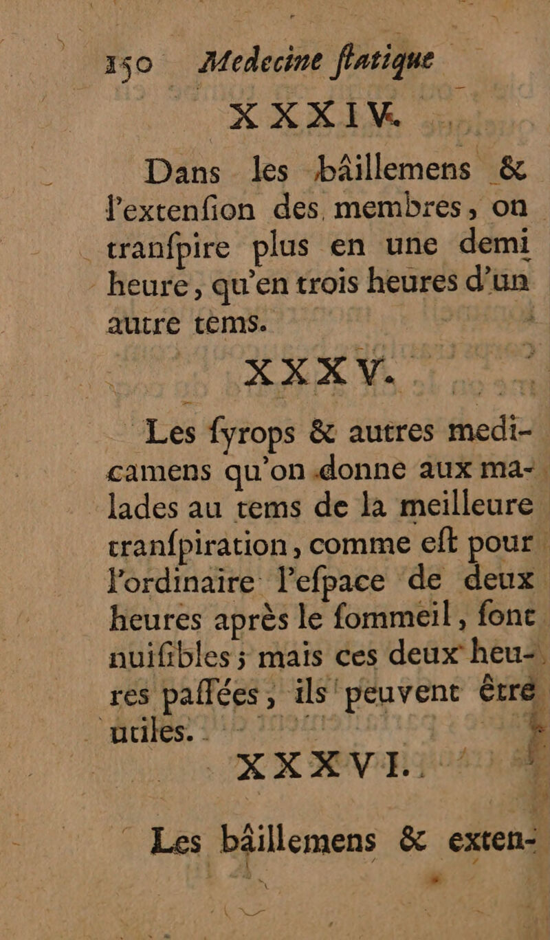 RAM ee ei dre Dans les bâillemens &amp; l'extenfion des. membres, on _tranfpire plus en une demi heure, qu’en trois heures d'un autre téms. 3 XXXV. Les fyrops &amp; autres medi- camens qu'on.donne aux ma-, lades au tems de la meilleure cranfpiration, comme eft pour, lordinaire l’efpace de deux heures après le fommeil, font. nuifibles ; mais ces deux heu res pallées, ils peuvent être, APE PAOARUISEIE QE PE XX AVR USE rs k Les bäillemens &amp; exten-, he A + à WADE