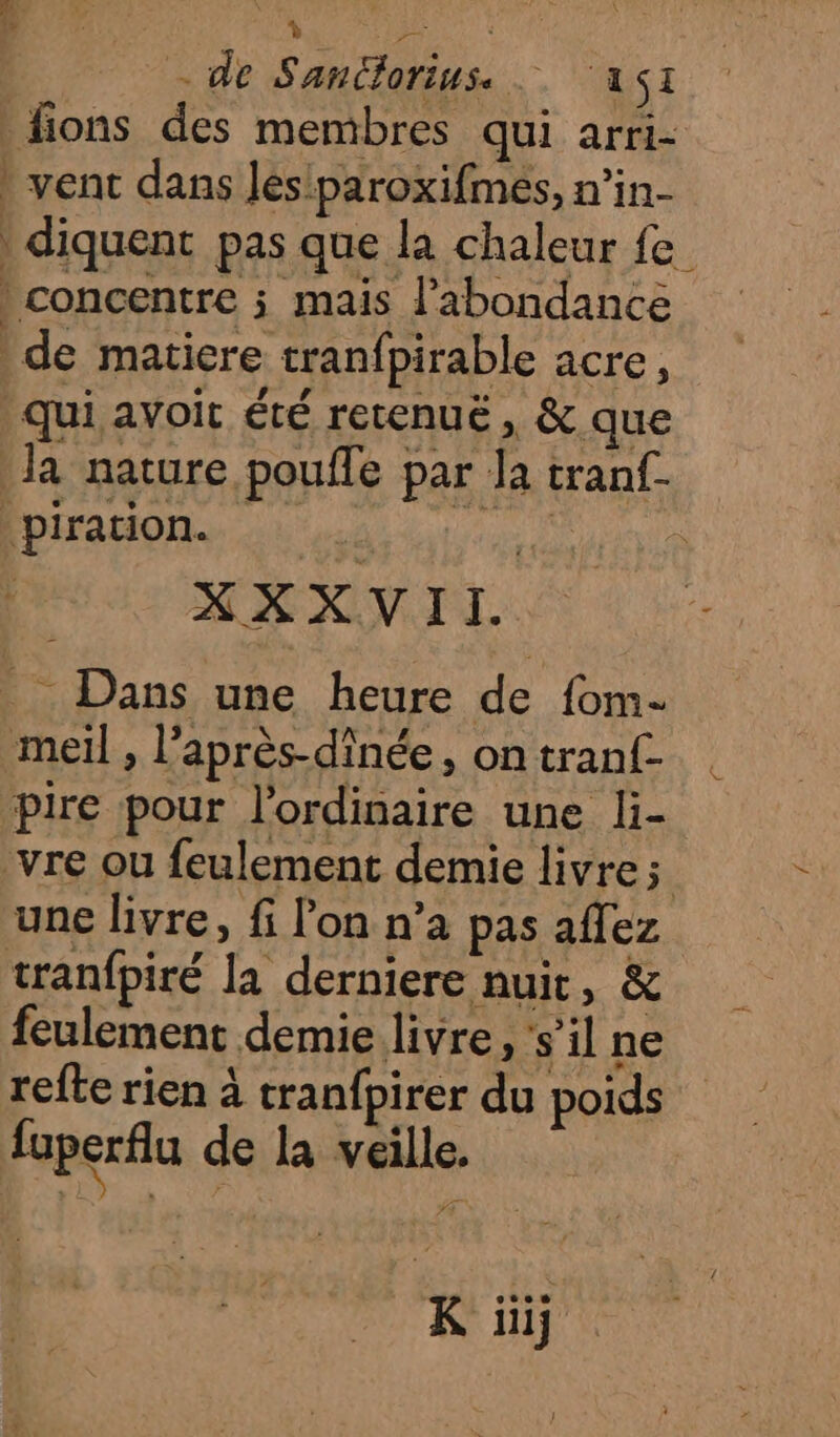 7 AP do - de Sancdlorius. A1 | fions des membres qui arri- vent dans Jes'paroxifmés, n’in- diquent pas que la chaleur fe } concentre ; mais l'abondance de matiere tranfpirable acre, qui avoit été retenuë, &amp; que Ja nature pouffe par la tranf. piration. ea, XXXVII. _ Dans une heure de fom- meil , l’après-dînée, on tranf- pire pour l'ordinaire une li- vre ou feulement demie livre; une livre, fi l’on n’a pas affez tranfpiré Îa derniere nuit, &amp; feulement demie livre, s’il ne refte rien à tranfpirer du poids fuperflu de la veille, K üïij