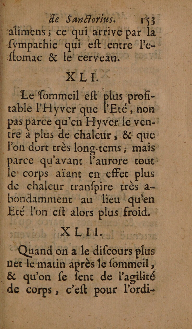 _ | 1 de Sanëlorins. 153 alimens ; ce qui'arrive par la {ympathie qui eft'entre le: : flomac &amp; le cerveau. PU HIT | Le fommeil eft plus profi- cable PHyver que PEté, non | pas parce qu'en Hyvér le ven- tre à plus de chaleur, &amp; que . lon dort très long-tems ; mais: parce qu'avant l'aurore tout le’ corps aïant en effet plus de chaleur tranfpire très a- _ bondammenc au lieu qu’en Eté l'on eft alors plus froid. : Quand on à le difcours plus net le marin après te fommeil , _&amp; qu'on fe fent de l'agilité de corps, c’eft pour l’ordi-