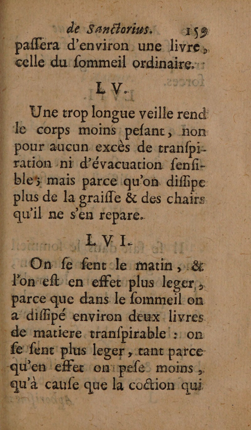 1 ù \ | | ‘de Santlorius,. x$9 » pafféra d'environ une livre. _ celle du fommeil ordinaire. ' 1h Va à Une trop longue veille rend | le corps moins pefant, non | pour aucun excès de tranfpi- ration ni d'évacuation fenfi- | ble; mais parce qu’où difipe . plus de la graifle &amp; des chairs » qu'il ne s'en repare. ‘On fe fent-le matin ;:&amp; _ Ponreft en effet plus leger, | parce que dans le fommeil on a diffipé environ deux livres - de matiere tranfpirable': on _ fe fenc plus leger , cant parce. qu'en effer onipefe. moins , : qu'à caufe que la coétion qui s sé LU nt cie -—Cue-dimnd