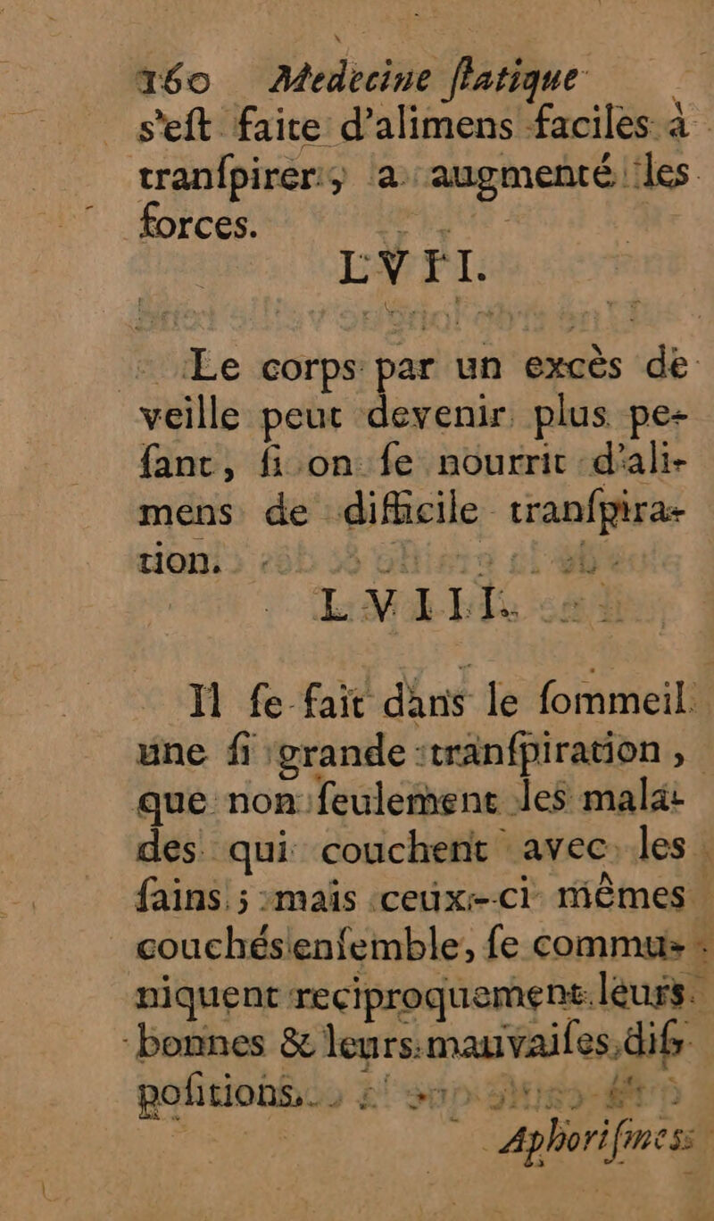s'eft faire d’alimens faciles à tranfpirer, la augmenté les forces. he LV FI: + «Le corps par un excès de veille peut devenir plus pe+ fanc, fi on fe nourrit d'ali- mens de difficile tranfpira- tion. hiers £i LP LE Il fe fait dans le fommeil. une fi grande :tranfpiration , que non: feulement des malat des qui couchent avec:les. fains 5 maïs ceux-ci mêmes couchésienfemble, fe commu # niquent reciproquement. leurs. bonnes &amp; leurs:mauvaifes,difr pofitiohÿes 2! sn 3e te _ Aphorifiness £ Te dé