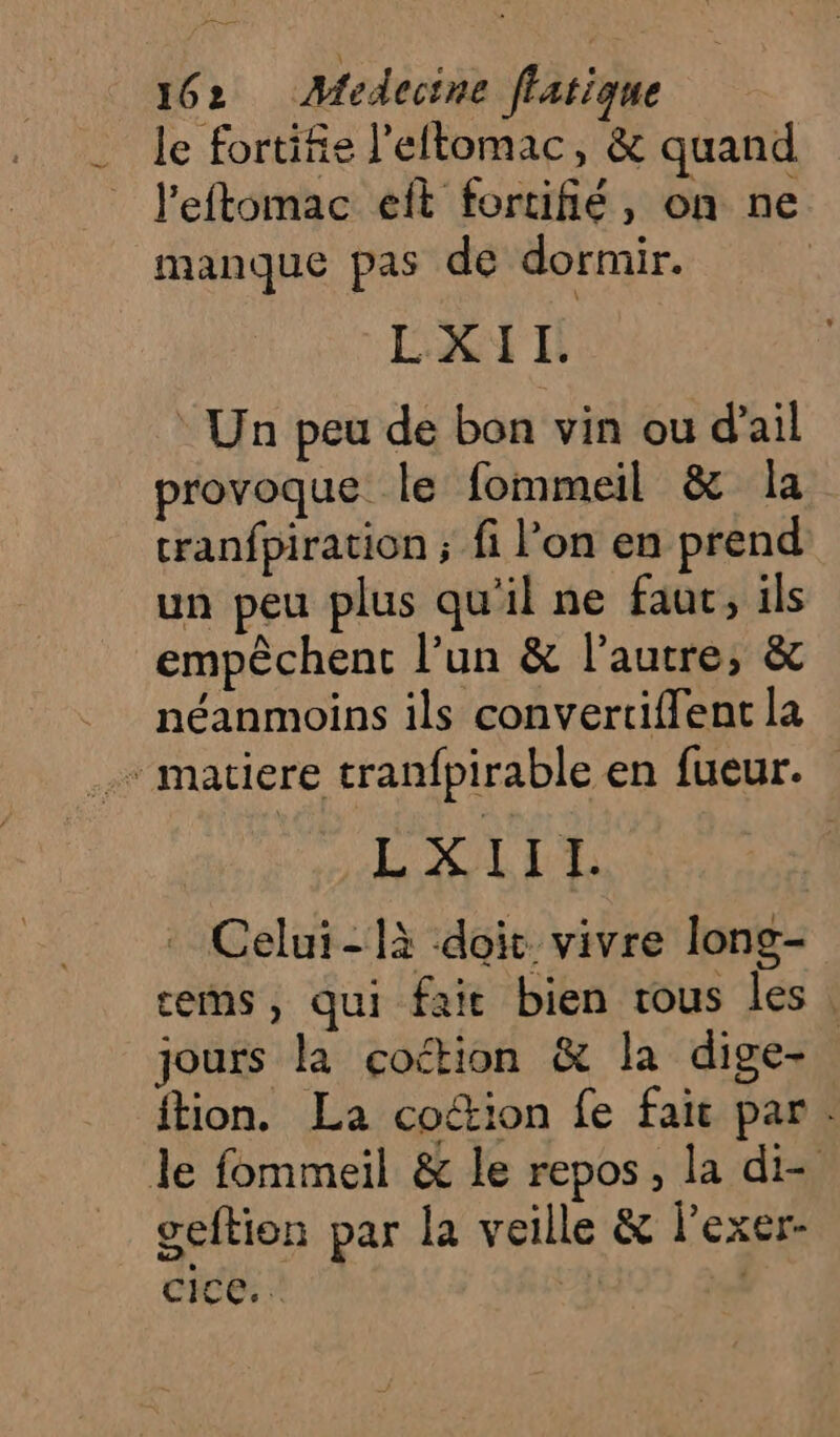 an 162 Medecine flatique le fortifie l’eftomac, &amp; quand leftomac eft fortifié, on ne manque pas de dormir. EXT : Un peu de bon vin ou d'ail provoque. le fommeil &amp; la cranfpiration; fi l’on en prend un peu plus qu'il ne fauc, ils empêchent l’un &amp; l’autre, &amp; néanmoins ils convertiflent la - matiere tranfpirable en fueur. L'XL LIL Celui-là doit vivre long- rems, qui fair bien tous les. jours la coétion &amp; la dige- ftion. La coétion fe fait par. le fommeil &amp; le repos, la di- geftion par la veille &amp; lexer- cice. | S