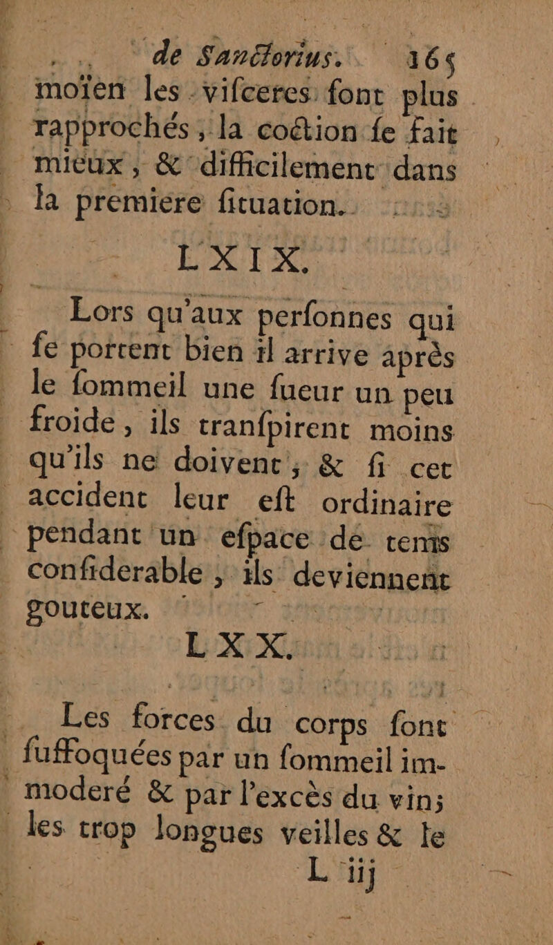 .. de Sanélorius.. 316$ moïen les -vifceres: font plus rapprochés , la coétion fe Fait micux, &amp; difficilement dans R premiere fituation. | He cad Lors qu'aux perfonnes qui * le fommeil une fueur un peu froide , ils tranfpirent moins qu'ils ne doivent, &amp; fi cet accident leur eft ordinaire confiderable ; ils deviennent POULELX. ASIE Fra LXX Les forces du corps fonc fufFoquées par un fommeil im- moderé &amp; par l'excès du vin; les trop longues veilles &amp; te | L'Ae