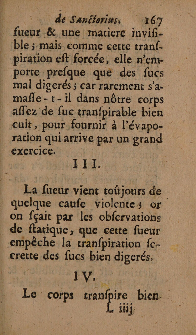 fueur &amp; une matiere invifi- ble ; mais comme cette tranf- piratiôn eft forcée, elle n’em- porte prefque qué des fucs mal digerés ; car rarement s’a- mafñle- t-il dans nôtre corps affez de fuc tranfpirable bien cuit, pour fournir à l’évapo- ration qui arrive par un grand exercice. II. La fueur vient toûjours de quelque caufe violentes or on fçait par les obfervarions de flacique, que cette fueur empêche la tranfpiration fe- crette des fucs bien digerés. RU Le corps 7. bien. iiij: