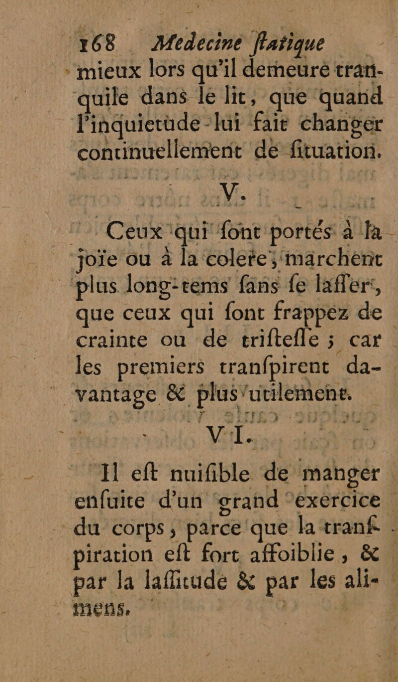 * mieux lors qu’il demeure trari- quile dans le lit, que quand linquietude -lui fait changer continuellement de ftuation. 7 Ceux qui font portés à fa - joïe ou à la colete; marchent ‘plus long:rems fans fe lafferi, que ceux qui font frappez de crainte ou de triftefle ; car | les premiers tranfpirent da- _ vantage &amp; plus'utilemene. | LS HIET 200 VI. ae ‘Il eft nuifible de manger enfuite d’un ‘grand ‘exercice du corps, parce que la tranf piration eft forc affoiblie, &amp;. par la lafitude &amp; par les ali- : MES | j
