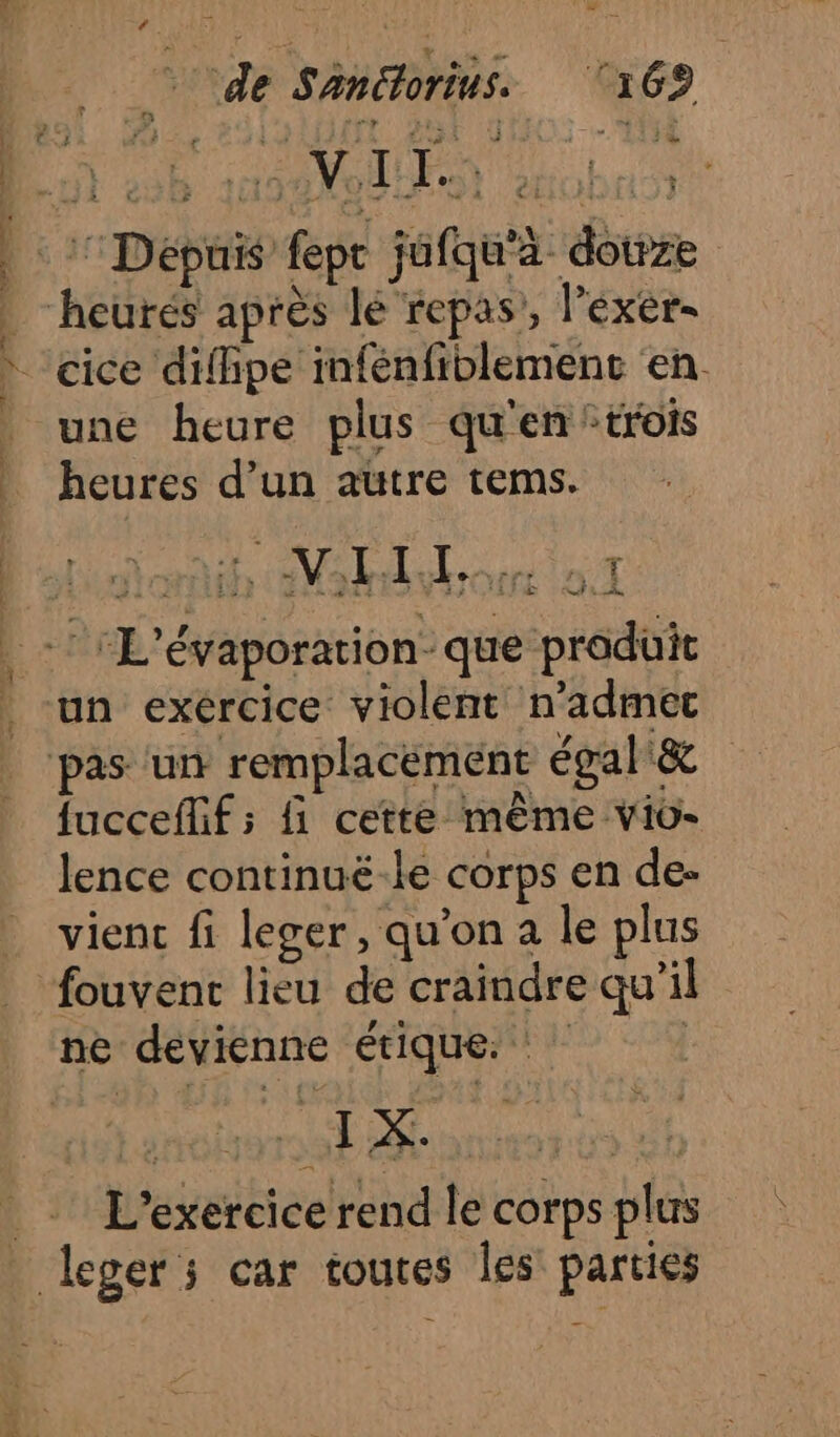 de Sanétorius. ‘169 : Dépuis fepr jufqu'à douze Ê heurés après lé repas’, l’éxer- * cice difhpe infénfiblemenc en. _ une heure plus qu'en trois | heures d’un autre tems. . -: “L'évaporation- que produit . un exércice violent n’admec pas ‘un remplacement égal&amp; fucceflif ; {1 cette même vio- lence continuë-le corps en de- vient fi leger, qu’on a le plus fouvent lieu de craindre qu’il ne devienne étique. ] _ L'exercice rend le corps plus leger; car toutes les parties AA Es