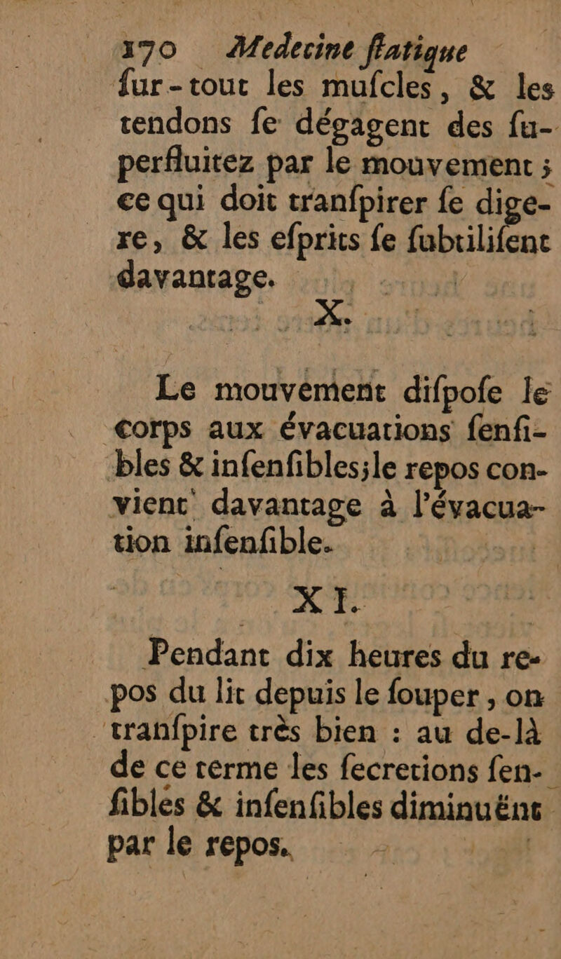 fur-tout les mufcles, &amp; les tendons fe dégagent des fu- perfluitez par le mouvement ; €e qui doit tranfpirer fe dige- re, &amp; les efprits fe fubrilifenc davanrage. | Le mouvément difpofe le &lt;Corps aux évacuations fenfi- bles &amp; infenfibles;le repos con- vienc davantage à l’évacua- tion infenfible. Lori X I. Pendant dix heures du re- pos du lit depuis le fouper , on ‘tranfpire très bien : au de-là de ce rérme les fecretions fen- fibles &amp; infenfibles diminuëne par le repos, 3: