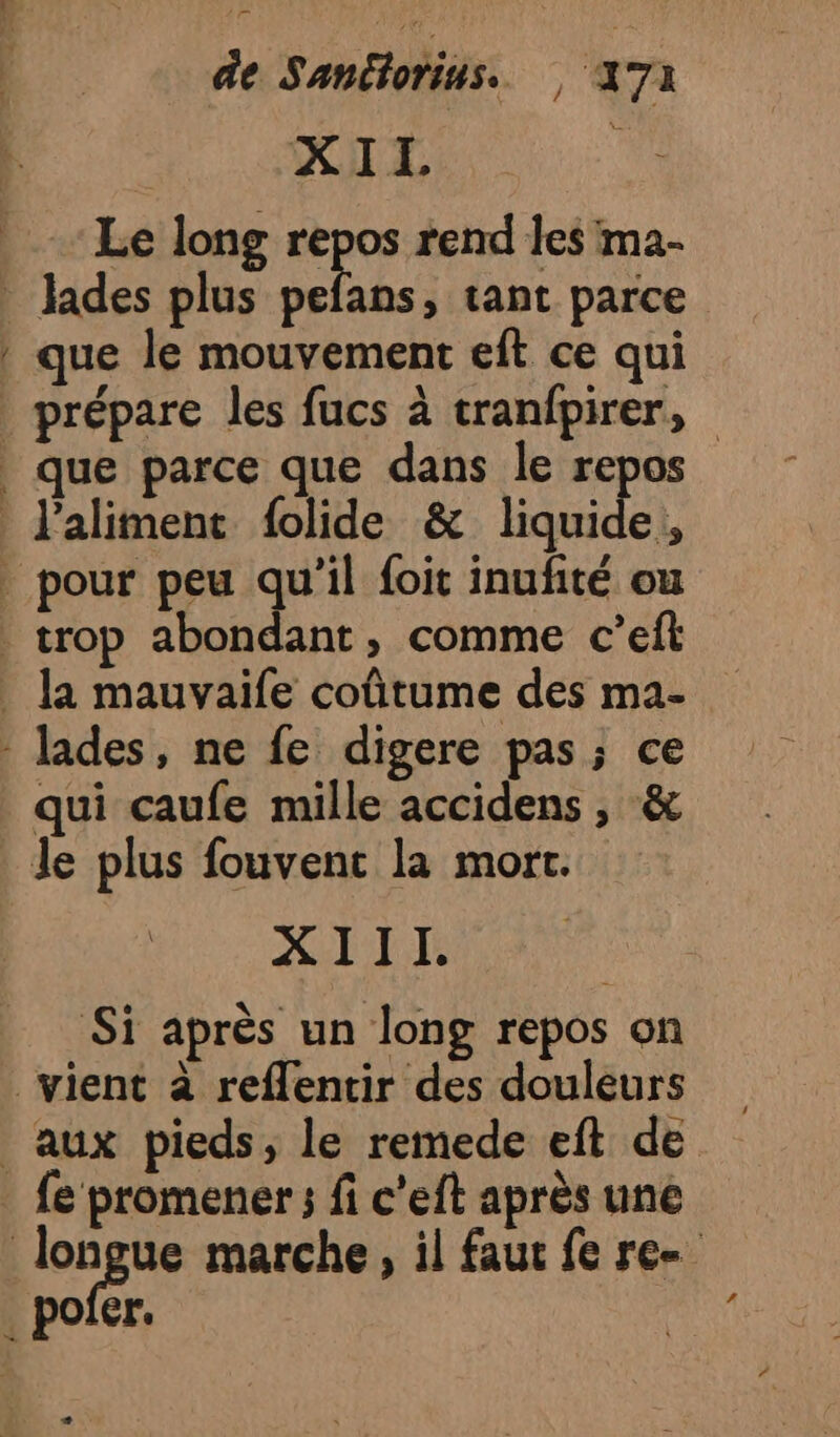 âe Sanétorins. 47 XIL | Le long repos rend les ma- lades plus pefans, tant parce que le mouvement eft ce qui A DE DT Patte ue, que parce que dans le repos l'aliment folide &amp; liquides, qui caufe mille accidens , &amp; RS AT AN Si après un long repos on L 2