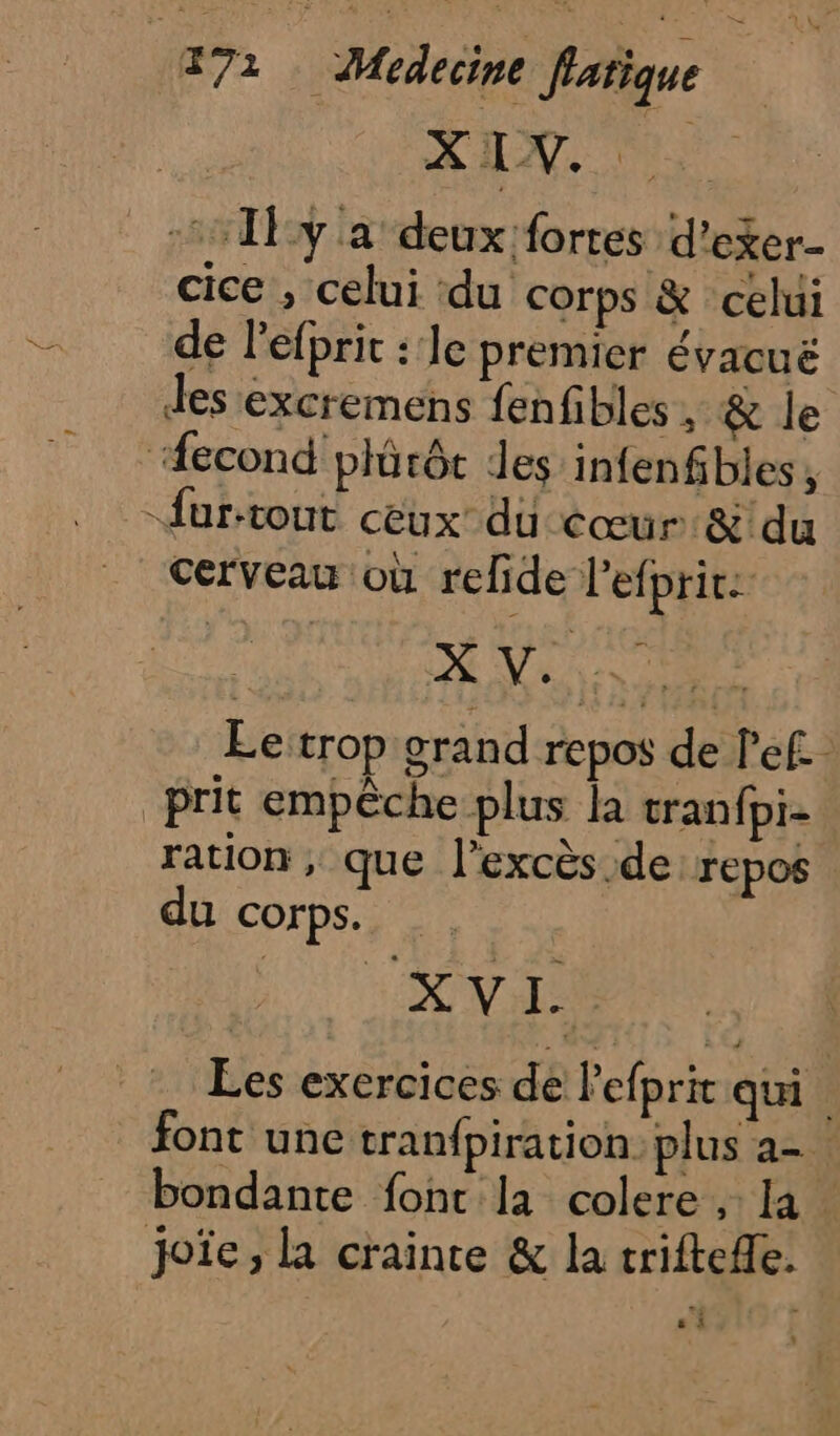XIX. :1:1Py a deux fortes d’exer- cice , celui du corps &amp; celui de l’efprit : 1e premier évacuë des excremens fenfibles, &amp; le cerveau où refide l’efprir: Le trop grand repos de l'ef. ration , que l’excès.de repos du corps. | À Ne Les exercices de lefpri qui font une tran{piration: plus a- bondante font la colere , la. joïe ; la crainte &amp; la triftefle. ; 6 à