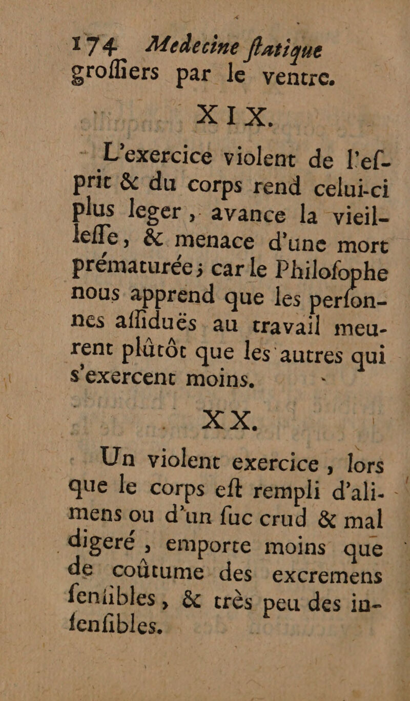 grofliers par le ventre. AP are € “ L'exercice violent de l'ef- prit &amp; du corps rend celui-ci plus leger, avance la vieil- leffe, &amp; menace d'une mort prématurée; car le RC nous apprend que les perfon- nes afliduës au travail meu- rent plûtôc que les'autres qui s'exercent moins. \ X X. | Un violent exercice , lors que le corps eft rempli d'ali- mens ou d’un fuc crud &amp; mal digeré ; emporte moins que de coûtume des excremens fenübles, &amp; crès peu des in- fenfibles. |