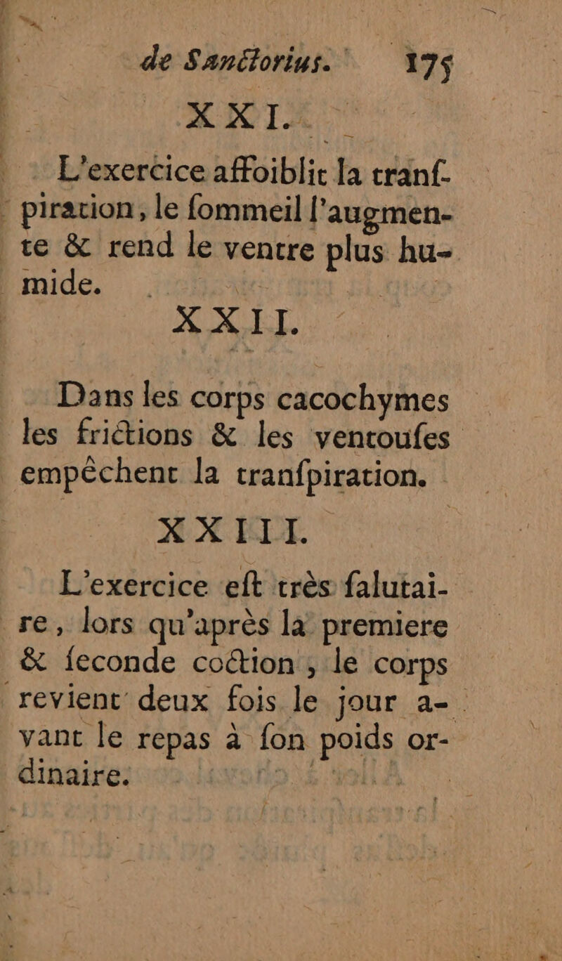 Eden se — de Sanélorius. 175$ MICIE L'exercice afFoiblic la tranf. Fa à Dans les corps cacochymes les friétions &amp; les ventoufes empêchent la tranfpiration. XXIII. L'exercice eft très falutai- &amp; feconde coction , le corps vant le repas à fon poids or-