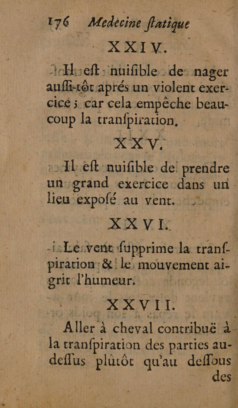 SAME 1Hseft : nuifible . de: nager aufh-tôt aprés un violent exer- cicé 5 car cela empêche beaur- coup la tranfpirarion, : : 1Left nuifible: de! prendre un: grand ‘exercice dans un. lieu expolé au vent. - XXVI. -i:Le:vere fupprime la tranf- pirarion: &amp; | le, mouvement ai- grit l'humeur. | : X X VI I. _ Aller à cheval contribué à- ja tranfpiration des parties au-\ deflus plutôt qu'au deffous | des.