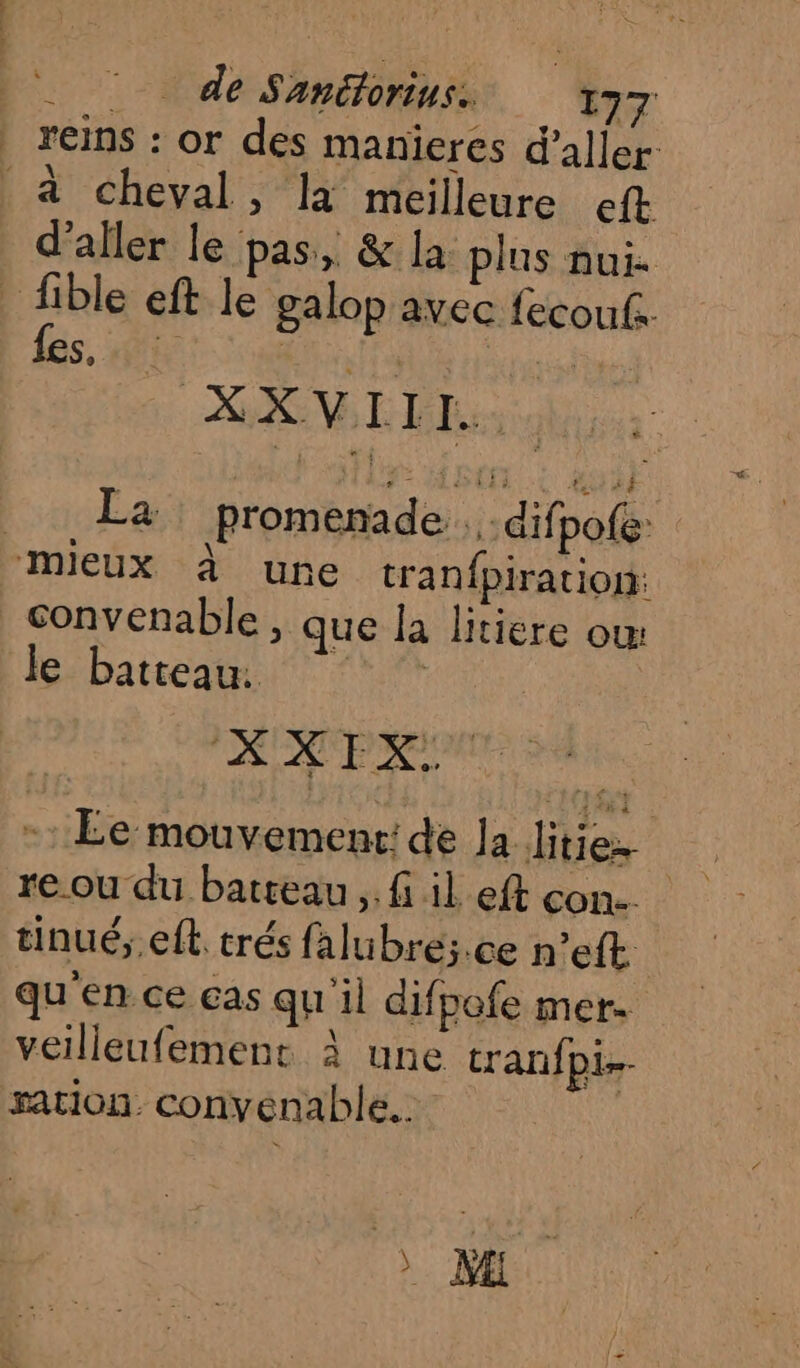 de Sanülorius. 197 | reins : or des manieres d'aller à cheval, là meilleure eft d'aller le pas, &amp; la plus nui. | fible eft le galop avec fecoufs. fes, ie LA slt À XXVIIL HEC: 0 RO La promenade . .difpoe mieux à une tranfpiration: convenable, que la litiere ow le batteau. ‘© | | XXFX: MS. - Le mouvement: de Ja litie: re.ou du batreau ,. fi il eft con. tinué;.eft. trés falubré;.ce n’eft qu'en ce ças qu il difpofe mer. veilleufement À une tranfpi- sation. convenable. |