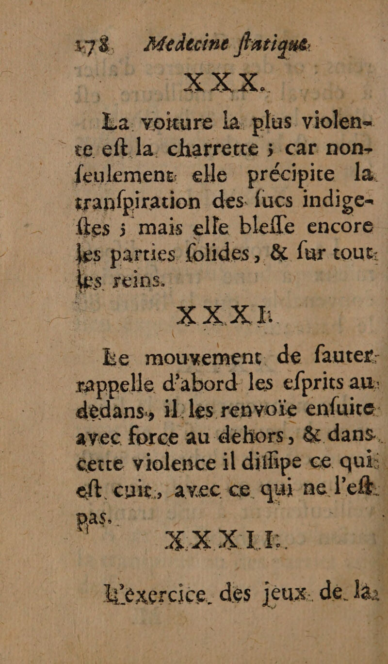 £a voture la plus violen= +e eft la charrette ; car non- feulement elle précipite la. tranfpiration des. fucs indige-= fkes 5 mais elle blefle encore Jes parties {olides, &amp; fur tour: les reins. TRS KXXXR ke mouvement. de fauter- rappelle d’abord les efprits au. dedans, il les renvoïe enfuire: avec force au dehors, &amp; dans. cetre violence il difipe ce qui: eft cuir, avec ce qui ne left. pas. | ju KXXEE. L'exercice. des jeux. de. la: ,