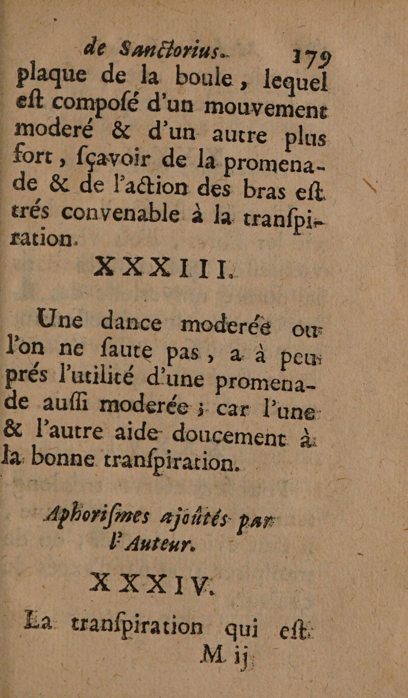 plaque de la boule, lequel | eft compofé d’un mouvement _moderé &amp; d’un autre plus fort, fçavoir de la promena- de &amp; de l’aétion des bras eft. trés convenable à la tranfpi- ration. XXXIII. _ Une dance moderés où Jon ne faute pas, à 4 peu: prés l'utilité d’une promena- de aufli moderée ; car l’une: &amp; l’autre aide doucement à: la: bonne tranfpiration. Aphorifines ajiétés par Auteur, XXXIV. Ea tranfpiration qui eft: Mij