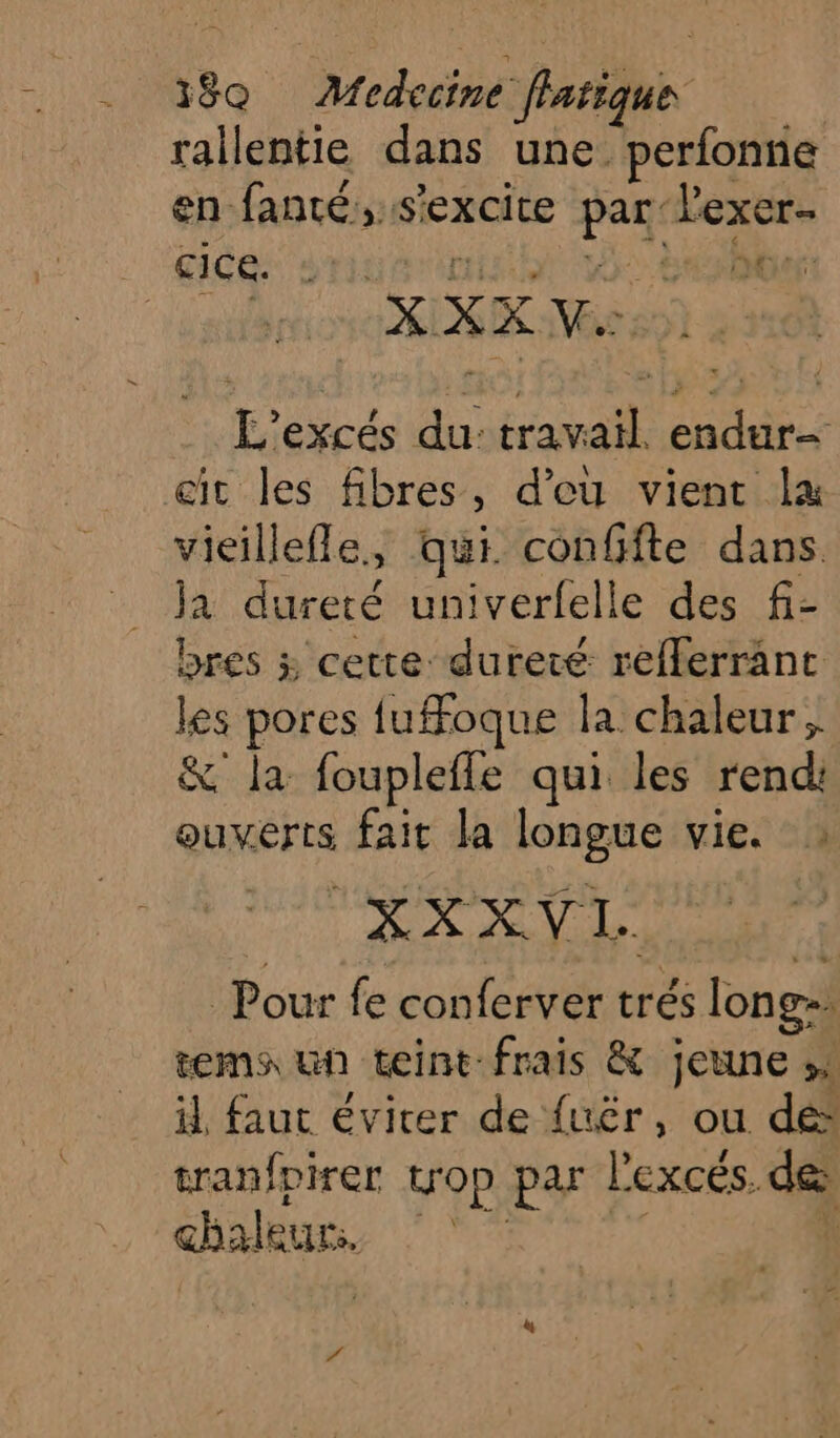 rallentie dans une perfonne en fanté,.s’excite par lexer- : aide onu mit à Saber: XX Vhes9) 2: L'excés du: travail. endur- cit les fibres, d’eu vient la vieillefle, qui confifte dans ja dureté univerfelle des fi- bres 3 cette: dureté refferranc les pores {ufFfoque la chaleur; &amp; la foupleffe qui les rend ouverts fait la longue vie. HA VAE Pour fe conferver trés long-. tems un teint frais &amp; jeune »: il faut éviter de {uér, ou dé” tranfpirer trop par l'excés. de chéeuns 7 4!