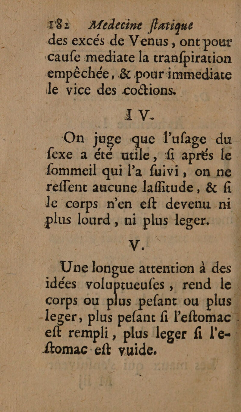 des excés de Venus, ont pour Caufe mediate la cranfpiration empêchée, &amp; pour immédiate le vice des coctions. I V. On juge que lufage du _ fexe a été utile, f aprés le {ommeil qui l’a fuivi, on ne reflent aucune lafitude, &amp; fi le corps n’en eft devenu ni plus lourd , ni plus leger. | V. Une longue attention à des idées voluptueufes ; rend le. corps ou né pefant ou plus leger, plus pefant fi l'eftomac : eft rempli, plus leger fi l'e-. ftomac:eft vuide. ,