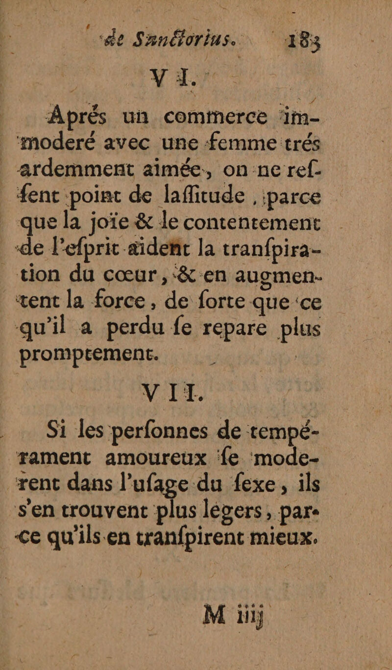 Aprés un commerce ‘im- | ‘moderé avec une femme trés _-ardemment aimée, on ne ref. ent point de lafitude , parce _ que la joïe &amp; le contentement de l’efprit &amp;idenñt la tranfpira- tion du cœur ,‘&amp; en augmen- xent la force, de forte que ‘ce qu'il a perdu fe repare plus promptement. | VII. Si les perfonnes de tempé- rament amoureux ‘fe mode- “rent dans l’ufage du fexe, ils s'en trouvent plus léers, pare Ce qu’ils.en tranfpirent mieux. 4 1