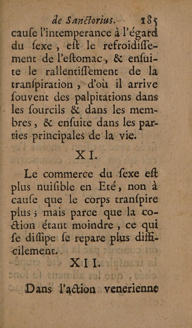 de Sanétorius..- 163 caufe l’intemperance à l'égard du fexe , eft le refroidiffe- _ ment de l’eftomac, &amp; enfui- te le rallénciflement de la tranfpiration ; d'ou il arrive fouvent des palpitations dans - les fourcils &amp; dans les mem- bres, &amp; enfuite dans les par- ties principales de la vie. D. RQ Le commerce du {exe eft plus nuifible en Eté, non à caufe que le corps tranfpire plus ; mais parce que la co- tion étant moindre, ce qui fe difipe: fe repare plus difhi- cilemenc. RCE SEE _: : Dans lation: venerienne