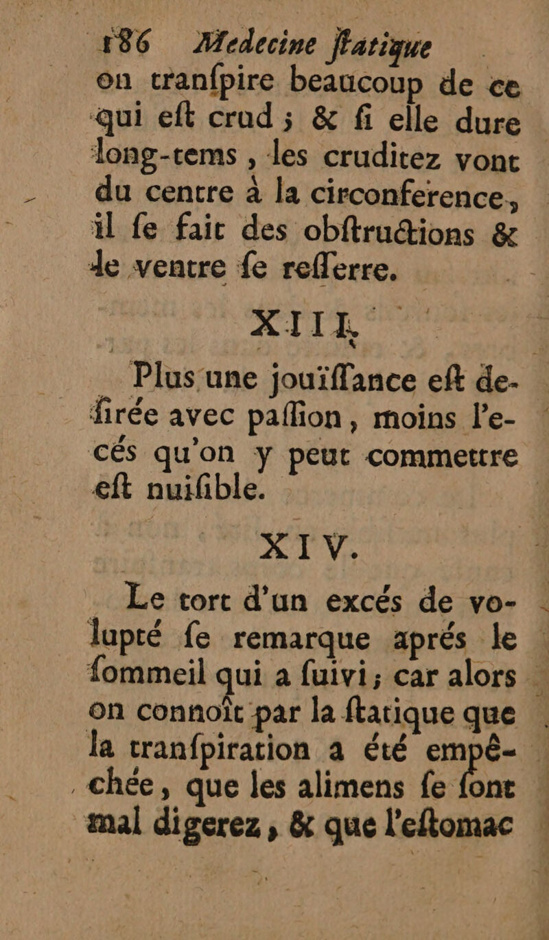 on tranfpire beaucoup de ce Qui eft croud ; &amp; fi elle dure long-tems , les cruditez vont du centre à la circonference, il fe fait des obftrudions &amp; de ventre fe reflerre. XIILR _ Plus une jouïffance eft de- firée avec paflion, moins le- ! cés qu’on y peut commettre €ft nuifible. | XI V. … Le tort d’un excés de vo- lupté fe remarque aprés le fommeil qui a fuivi; car alors … on connoît par la ftatique que . la tranfpiration a été empê- | _chée, que les alimens fe font : mal digerez , &amp; que l'eftomac