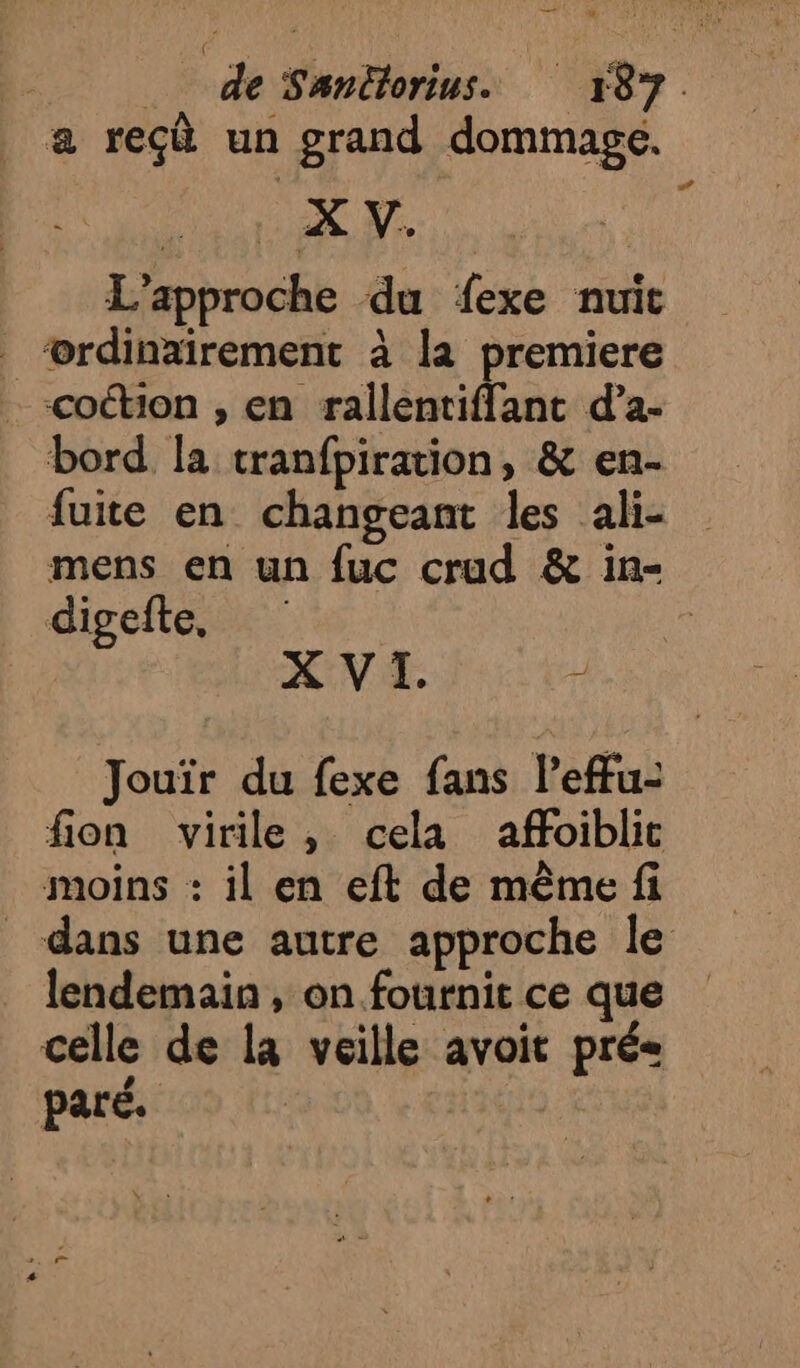 a reçà un grand dommage. L'approche du fexe nuit ‘ordinairement à la premiere coton , en rallentiffant d’a- bord la tranfpiration, &amp; en- fuite en changeant les ali- mens en un fuc crud &amp; in- digefte, | XVI. 2 ” Jouïr du fexe fans l’effu- fion virile, cela affoiblic moins : il en eft de même fi dans une autre approche le lendemain , on fournit ce que celle de la veille avoit pré« paré. |
