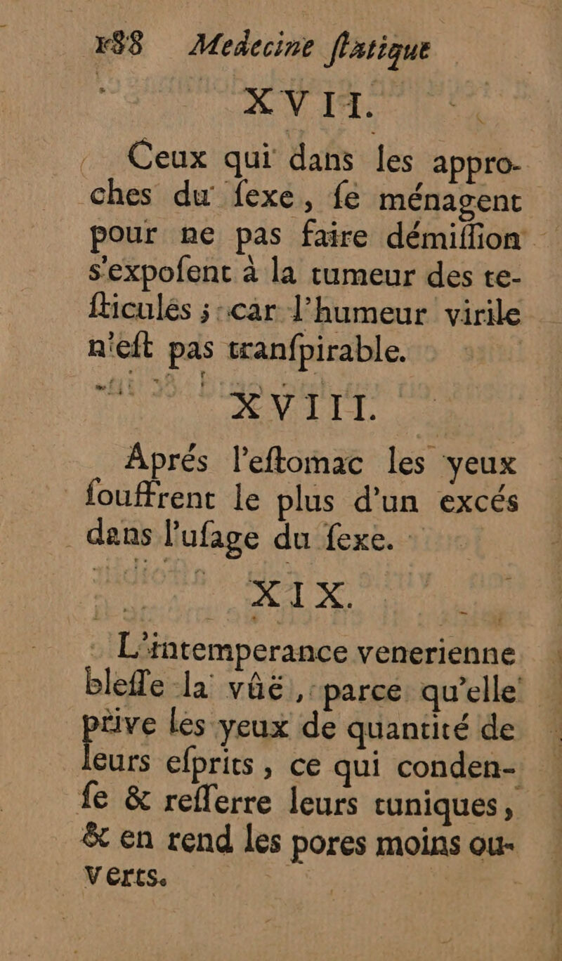 VAT) Ceux qui dans les appro- ches du fexe, fe ménagent pour ne pas faire démiflion s’expofent à la tumeur des te- ficulés ;:car l'humeur virile n'eft pas tranfpirable. pr A 4e E Aprés l’eftomac les yeux fouffrent le plus d'un excés | dans l'ufage du fexe. | SU L’intemperance venerienne bleffe la vûë parce qu’elle tive les yeux de quantité de eurs efprits, ce qui conden- fe &amp; reflerre leurs cuniques, &amp; en rend les pores moins ou- Verts. |