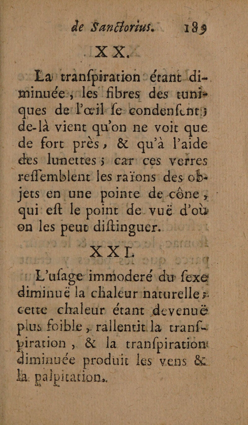 Mb dc Ga Éa tranfpiration: étant di- minuée:; les fibres des tunis ques de: l'œil: fe: condenfent:; de-là vient qu'on ne voit que . de fort près, &amp; qu’à l’aide des lunettes; car ces verres reffemblent les raïons: des ob: jets en une pointe de cône ; qui eft le point de vuë d’où on les peut diftinguer. : L'afage immoderé du fexe diminué la chaléur-naturelle cette chaleur étant devenuë plus foible ; rallentit la tranf= piration , &amp; la tranfpiration _ diminuée produit les vens &amp; B. palpitation.