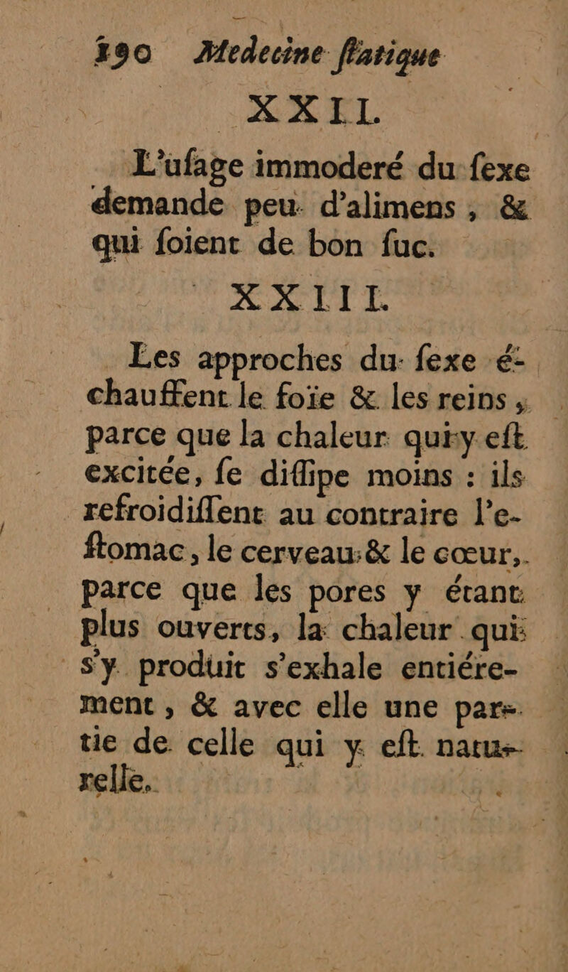 Tr RS RL L'ufage immoderé du {exe demande peu. d’alimens , &amp; qui foient de bon fuc. XXIIL Les approches du: fexe é- chauffent le foie &amp; les reins, parce que la chaleur qui:y eft excitée, fe difipe moins : ils refroidiflent au contraire l’e- ftomac, le cerveau:&amp; le cœur. parce que les pores y étant plus ouverts, la chaleur qui: S'y produit s’exhale entiére- ment , &amp; avec elle une pars. tie de. celle qui y eft. natu- relle. EUR