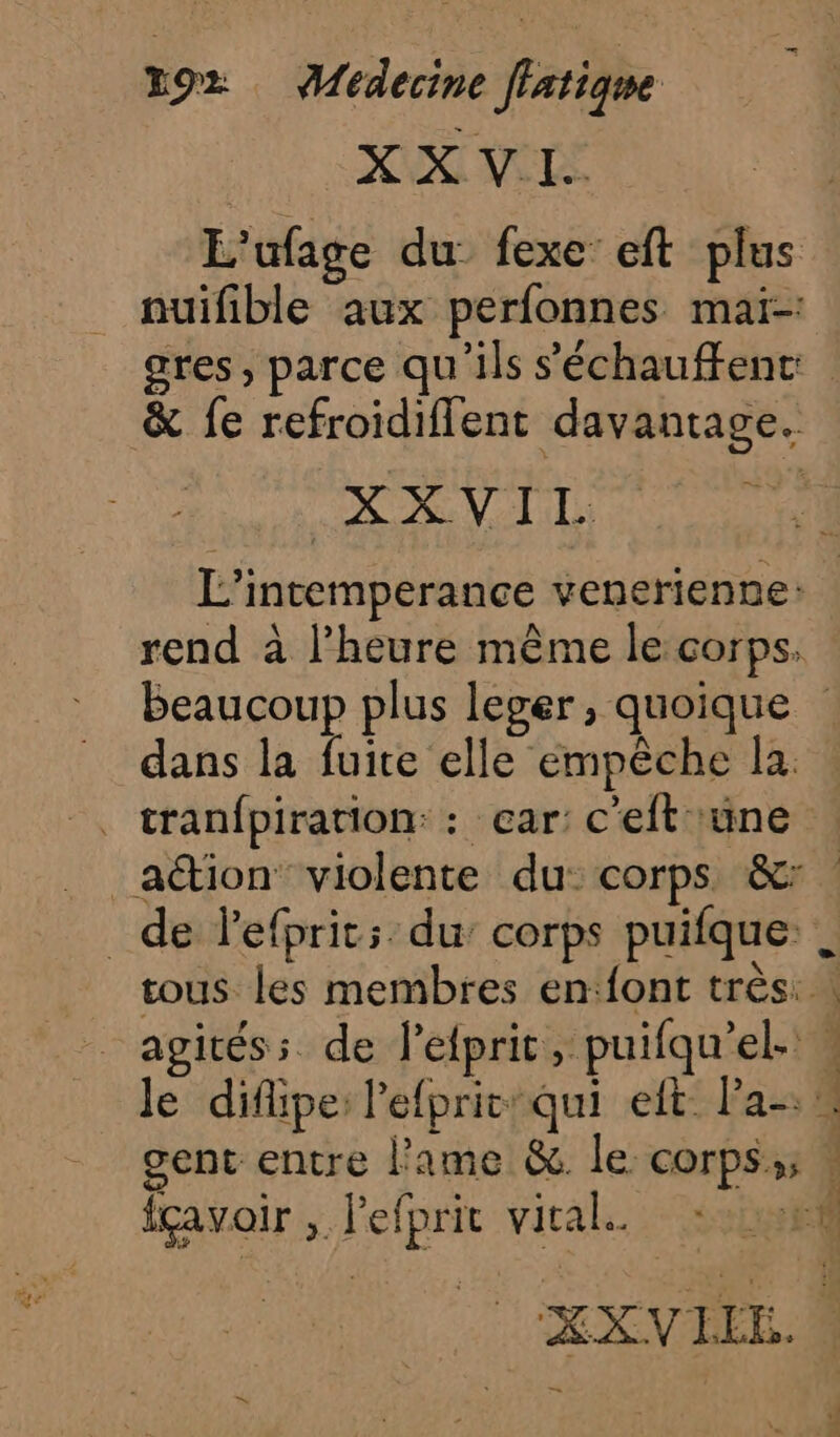 Le NM NELS L'ufage du: fexe’ eft plus nuifible aux perfonnes maï-: gres, parce qu'ils s'échauffenc: &amp; fe refroidiflent davantage. XXVIL L’intemperance venerienne: rend à l’heure même le corps. Beaucoup plus leger, quoique dans la fuite elle empêche la. . tranfpiration: : car: c'eftüne action violente du: corps &amp;: de lefprit:: du corps puifque. tous les membres en‘{ont très | agitéss de l’efprit, puifqu’el- w le diflipe: l'efpritqui eft. Pa-: gent entre lame &amp; le corps; » fçavoir , l'efpric vital. 21:58 XXVIEE. M =