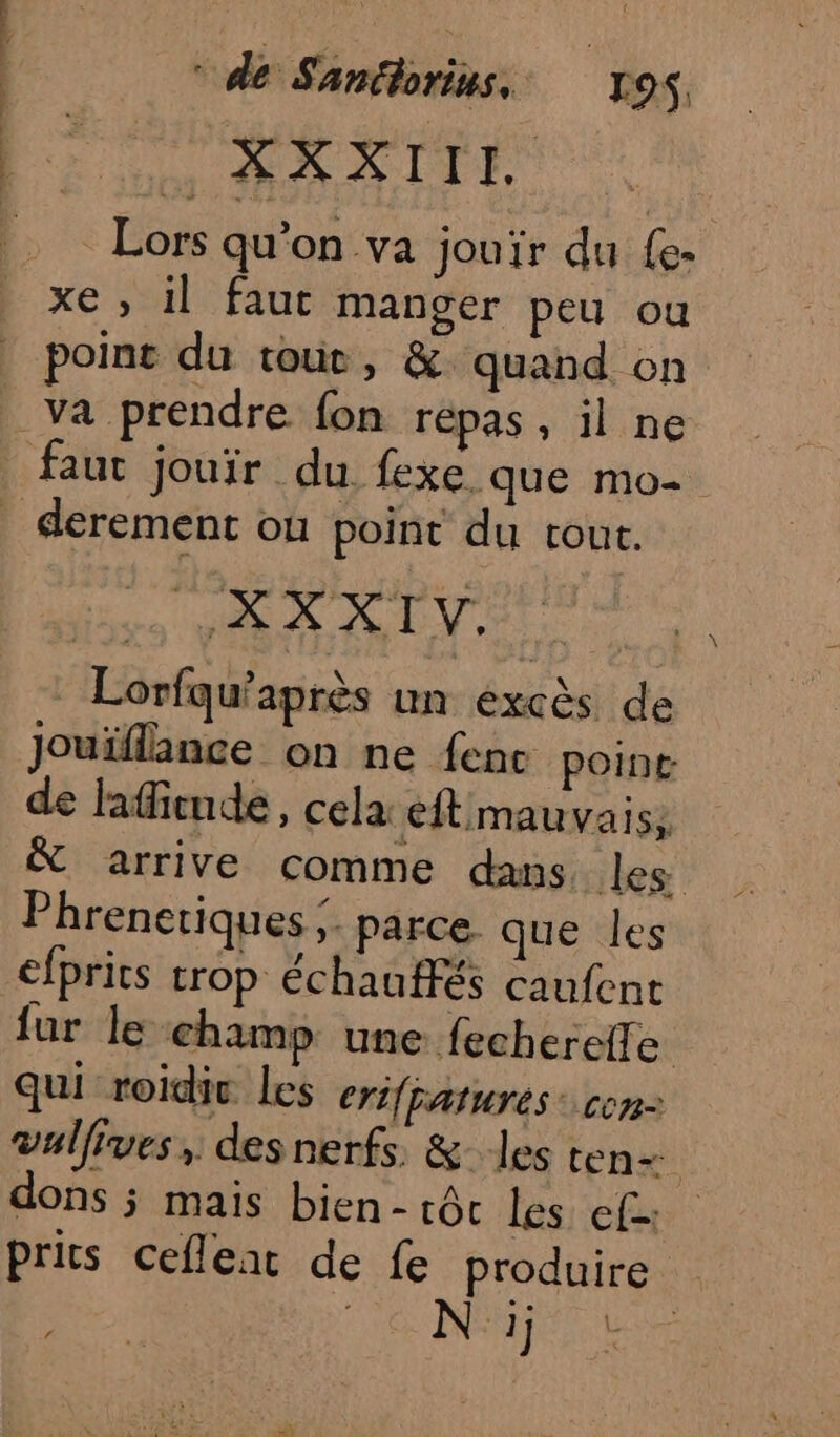 XXXIIL. Lors qu’on va jouir du {e- xe , il faut manger peu ou point du tour, &amp; quand on derement où point du tout. per pe mate | Lorfqu’après un excès de Jouïflance on ne fenc point de lafiende, cela eftmauvais; &amp; arrive comme dans les Phrenetiques &gt; parce. que les efprits trop échauffés caufent fur le champ une fecherefle qui roidic Les eriffaturés con: vullives, des nerfs &amp; les ten= dons ÿ mais bien- tôt les ef prits cefleat de fe produire N: 1j DAT