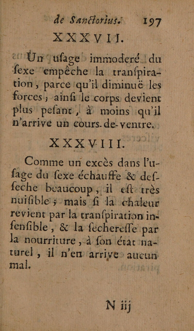 % 5} XX XVPT. 2 Ün Jüfage! immoderé.! du fexe ‘empêche la tranfpira: _ tion, parce ‘qu'il diminué les forces; ainfiile corps devient plus’ pefant | À moins qu'il n'arrivé un cours. de- ventre. XXXVYIIL ? . Comme un excès dans l’u- fage du fexe échauffe &amp; def feche beaucoup, il eft: très auifible ÿ mais f la chaleur revient par la tranfpiration ins fenfible , &amp; la fécherefle par la nourriture , À fon lérar na- turel, il n’en arrive aucun: “ab: RG T TE