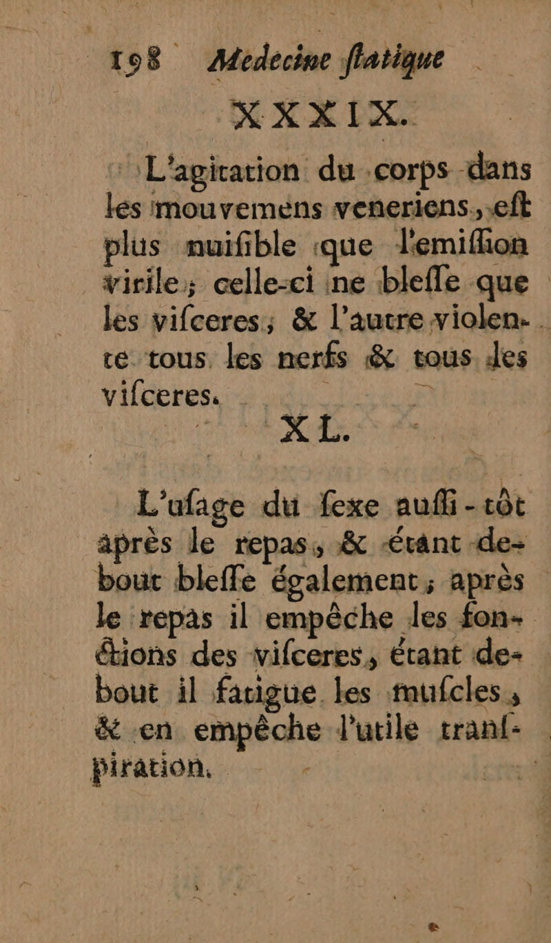 XXXIX. L'agication du corps dans lés mouvemens veneriens, eft plus muifible que lemiflon virile; celle-ci ne blefle que les vifceres; &amp; l’autre violen. . te tous. les nerfs &amp; tous. les vifceres. TEE ANT an | AA L'ufage du fexe auf -côt après le repas, &amp; “étant de- bout bleffe également, après le repas il empêche les fon- étions des vifceres, étant de- bout il fatigue les mufcles, &amp; en empêche l'utile tranf- | biration. rer