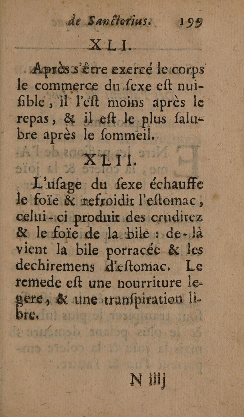de Sanélotinss 399 PDA GR Les _ Aprèss'être exercé lexcorps le commerce du {exe eft nui- fible , il Peft moins après le repas, &amp; ileft le plus falu- bre après le fommeil.. true ct _:L'ufage du fexe échauffe Je foie &amp; refroidir l'eflomac, : celui-ci produit des crudirez &amp; le foïe de la bile : de-.là vient la bile porracée. &amp; les dechiremens d'eftomac. Le _remede eft une nourriture le- ru &amp; une :tranfpiration li FÉs E : Wa